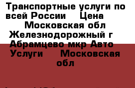 Транспортные услуги по всей России. › Цена ­ 111 - Московская обл., Железнодорожный г., Абрамцево мкр Авто » Услуги   . Московская обл.